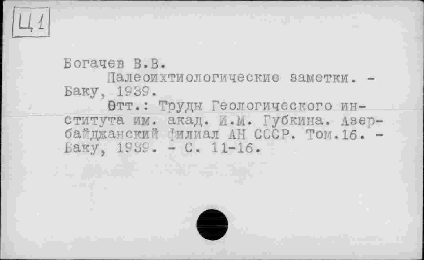 ﻿Богачев В.В.
Палеоихтиологические заметки. -Баку, 1939.
'Отт.: Труды Геологического института им. акад. И.М. Губкина. Азербайджанский филиал АН СССР. Том.16. -Баку, 1939. - С. 11-16.